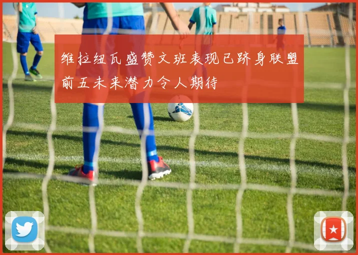 维拉纽瓦盛赞文班表现已跻身联盟前五未来潜力令人期待