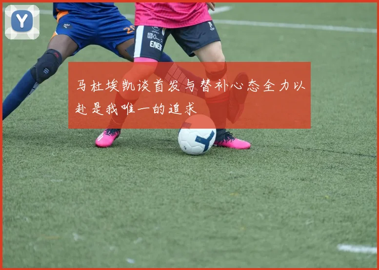马杜埃凯谈首发与替补心态全力以赴是我唯一的追求