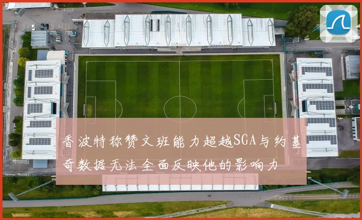 香波特称赞文班能力超越SGA与约基奇数据无法全面反映他的影响力