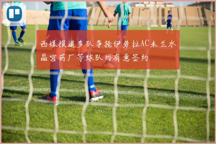 西媒报道多队争抢伊劳拉AC米兰水晶宫药厂等球队均有意签约