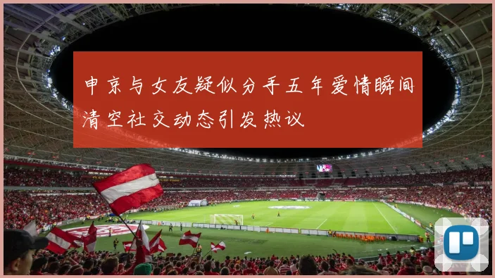 申京与女友疑似分手五年爱情瞬间清空社交动态引发热议