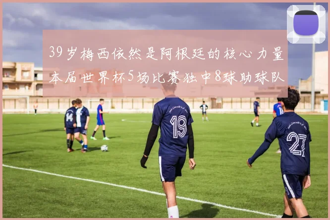 39岁梅西依然是阿根廷的核心力量本届世界杯5场比赛独中8球助球队狂轰14球