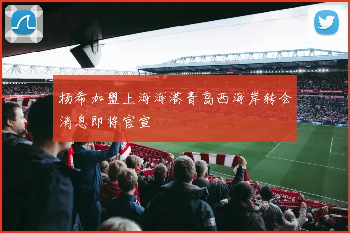 杨希加盟上海海港青岛西海岸转会消息即将官宣