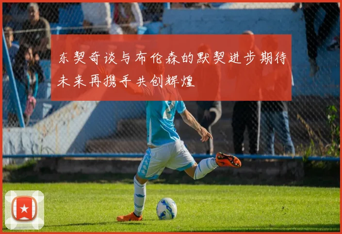 东契奇谈与布伦森的默契进步期待未来再携手共创辉煌