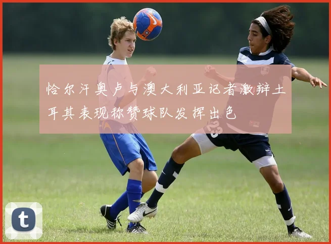 恰尔汗奥卢与澳大利亚记者激辩土耳其表现称赞球队发挥出色