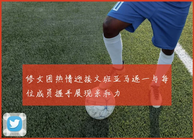 修女团热情迎接文班亚马逐一与每位成员握手展现亲和力