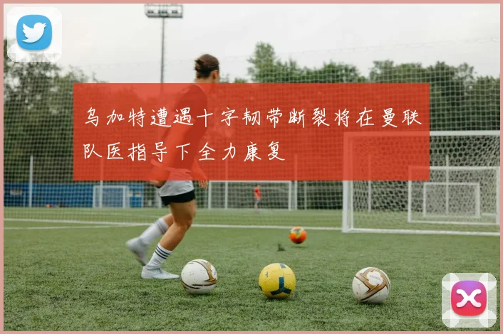 乌加特遭遇十字韧带断裂将在曼联队医指导下全力康复