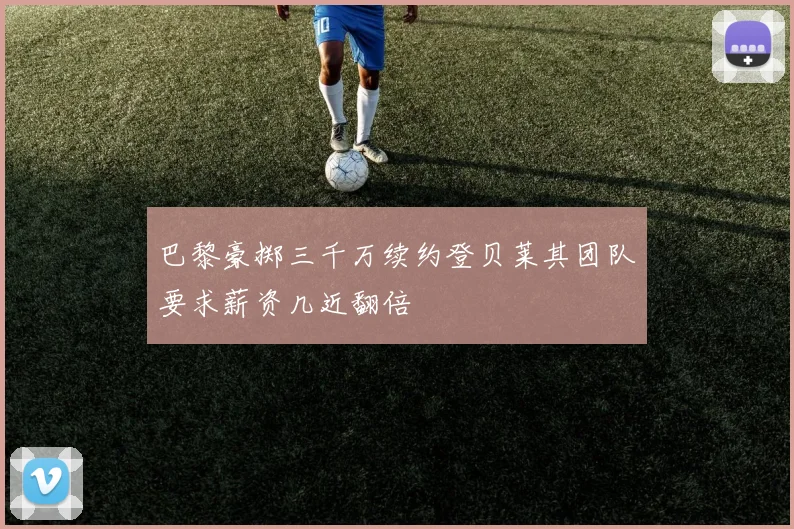 巴黎豪掷三千万续约登贝莱其团队要求薪资几近翻倍