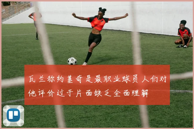 瓦兰称约基奇是最职业球员人们对他评价过于片面缺乏全面理解