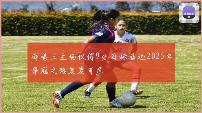 海港三主场仅得9分目标遥远2025年争冠之路岌岌可危