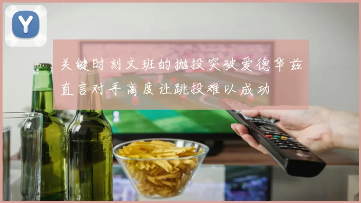 关键时刻文班的抛投突破爱德华兹直言对手高度让跳投难以成功