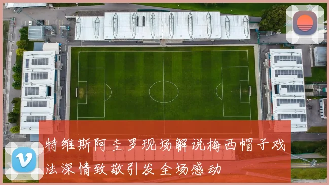 特维斯阿圭罗现场解说梅西帽子戏法深情致敬引发全场感动