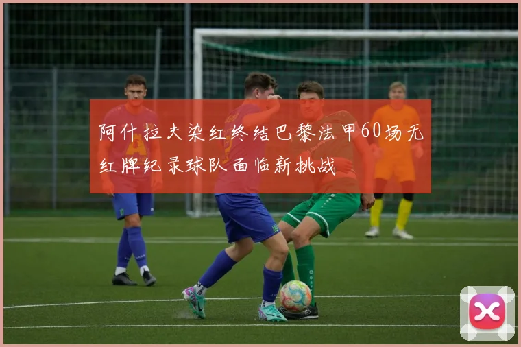 阿什拉夫染红终结巴黎法甲60场无红牌纪录球队面临新挑战