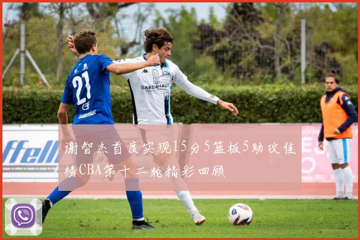 谢智杰首度实现15分5篮板5助攻佳绩CBA第十二轮精彩回顾