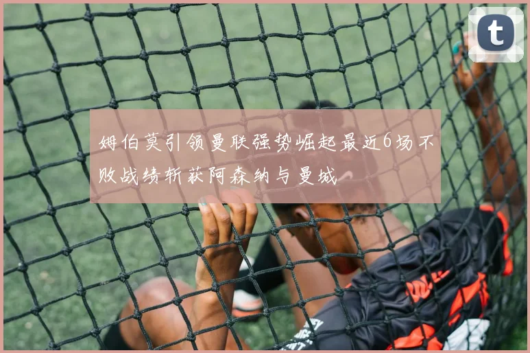 姆伯莫引领曼联强势崛起最近6场不败战绩斩获阿森纳与曼城
