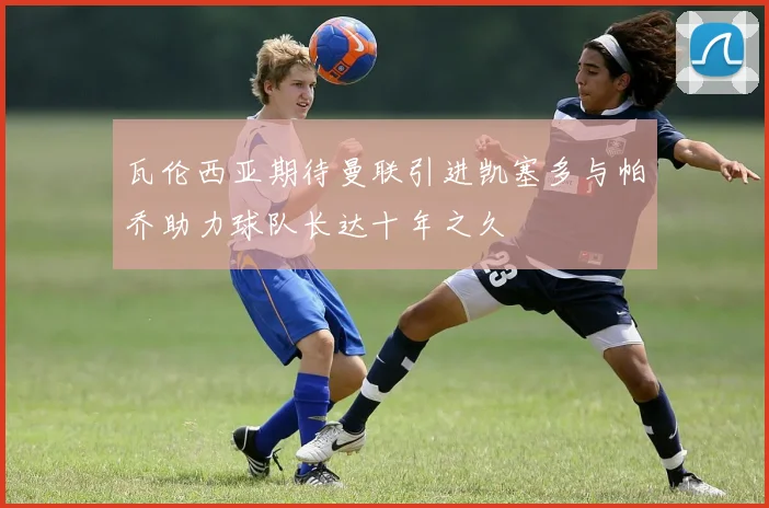 瓦伦西亚期待曼联引进凯塞多与帕乔助力球队长达十年之久