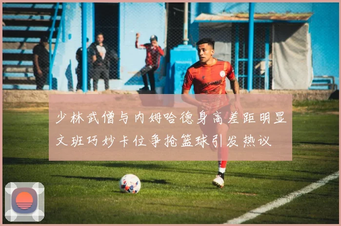 少林武僧与内姆哈德身高差距明显文班巧妙卡位争抢篮球引发热议
