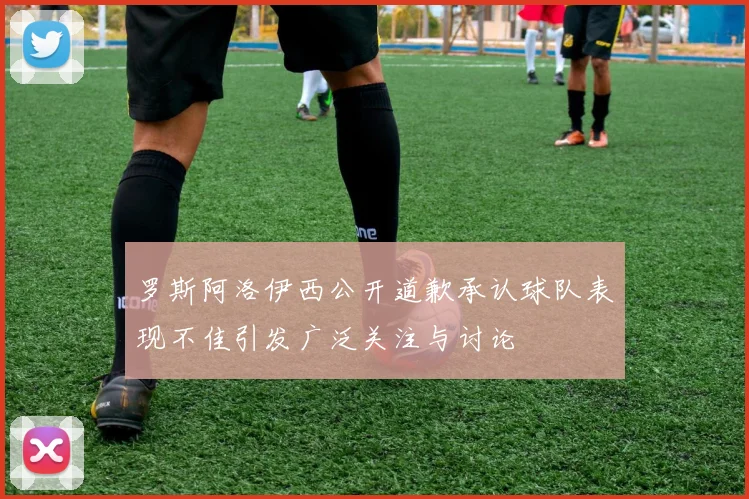 罗斯阿洛伊西公开道歉承认球队表现不佳引发广泛关注与讨论