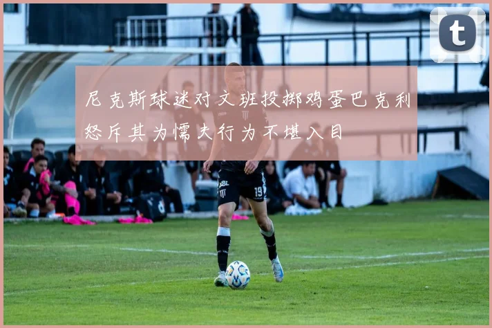 尼克斯球迷对文班投掷鸡蛋巴克利怒斥其为懦夫行为不堪入目