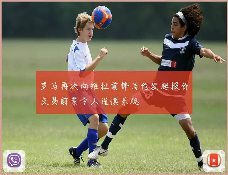 罗马再次向维拉前锋马伦发起报价交易前景令人谨慎乐观